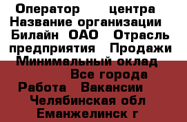 Оператор Call-центра › Название организации ­ Билайн, ОАО › Отрасль предприятия ­ Продажи › Минимальный оклад ­ 15 000 - Все города Работа » Вакансии   . Челябинская обл.,Еманжелинск г.